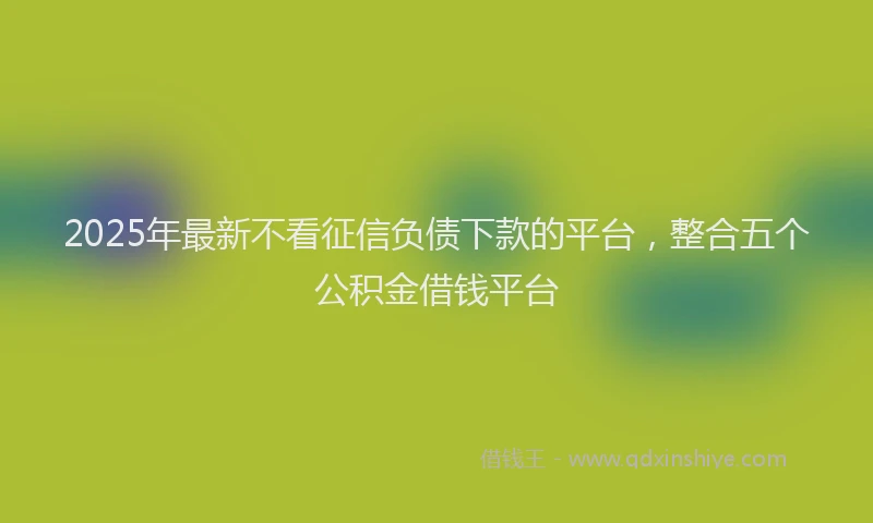 2025年最新不看征信负债下款的平台，整合五个公积金借钱平台