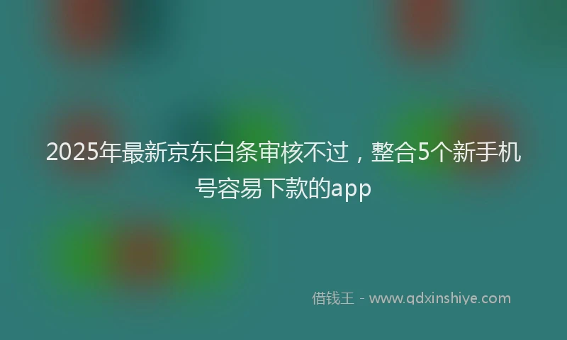 2025年最新京东白条审核不过，整合5个新手机号容易下款的app