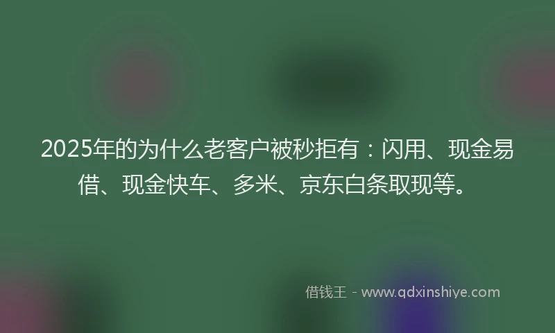 2025年的为什么老客户被秒拒有：闪用、现金易借、现金快车、多米、京东白条取现等。