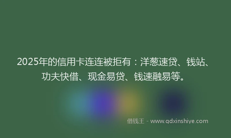 2025年的信用卡连连被拒有：洋葱速贷、钱站、功夫快借、现金易贷、钱速融易等。