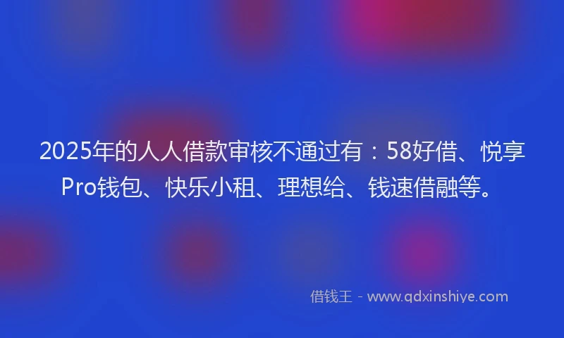 2025年的人人借款审核不通过有：58好借、悦享Pro钱包、快乐小租、理想给、钱速借融等。