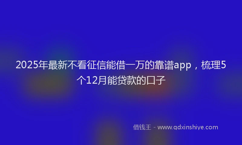 2025年最新不看征信能借一万的靠谱app，梳理5个12月能贷款的口子