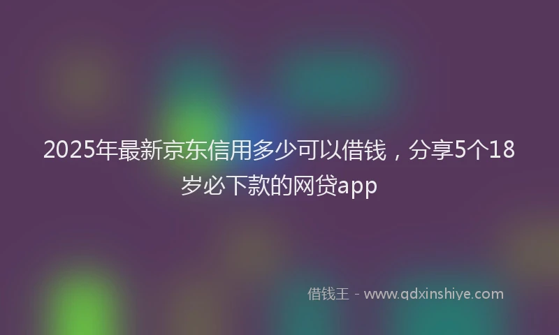 2025年最新京东信用多少可以借钱，分享5个18岁必下款的网贷app