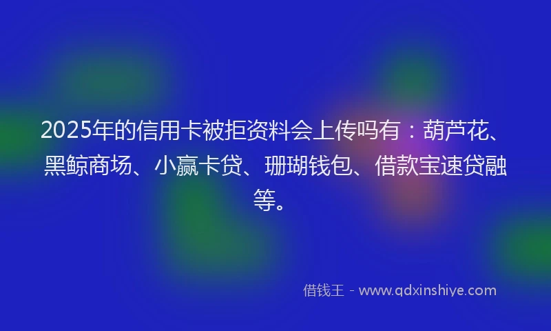 2025年的信用卡被拒资料会上传吗有：葫芦花、黑鲸商场、小赢卡贷、珊瑚钱包、借款宝速贷融等。