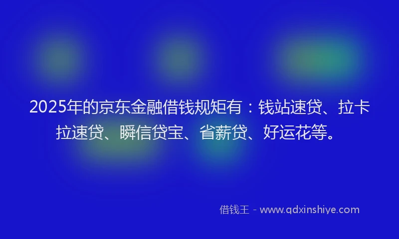2025年的京东金融借钱规矩有：钱站速贷、拉卡拉速贷、瞬信贷宝、省薪贷、好运花等。