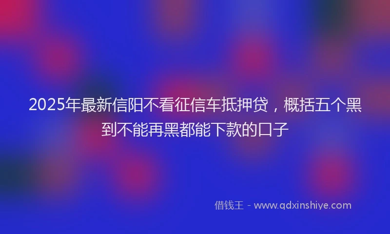 2025年最新信阳不看征信车抵押贷，概括五个黑到不能再黑都能下款的口子