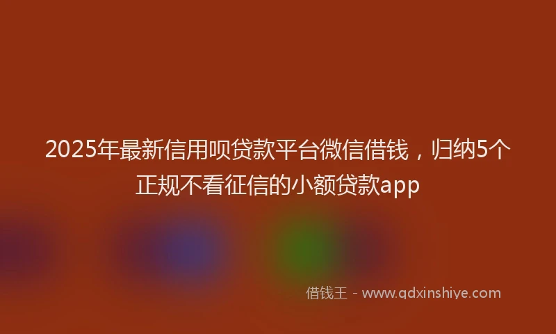 2025年最新信用呗贷款平台微信借钱，归纳5个正规不看征信的小额贷款app