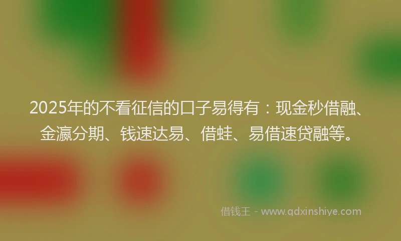 2025年的不看征信的口子易得有：现金秒借融、金瀛分期、钱速达易、借蛙、易借速贷融等。