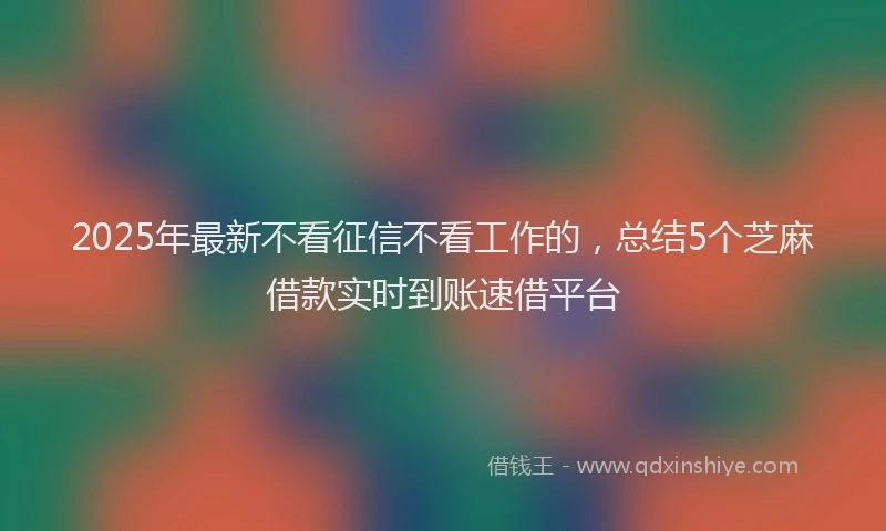 2025年最新不看征信不看工作的，总结5个芝麻借款实时到账速借平台