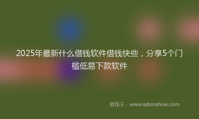 2025年最新什么借钱软件借钱快些，分享5个门槛低易下款软件