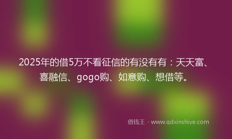 2025年的借5万不看征信的有没有有：天天富、喜融信、gogo购、如意购、想借等。