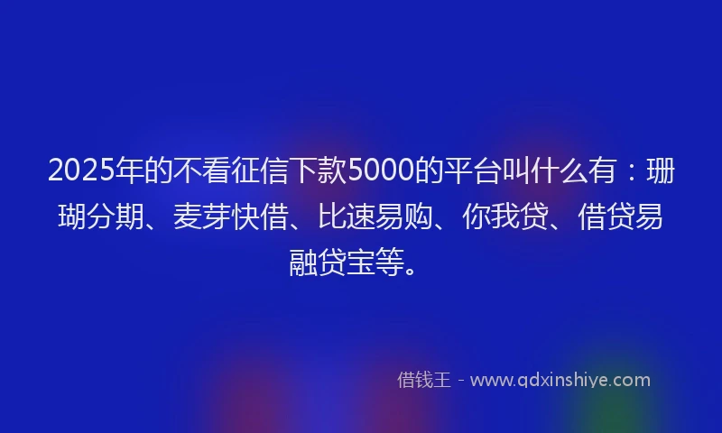 2025年的不看征信下款5000的平台叫什么有：珊瑚分期、麦芽快借、比速易购、你我贷、借贷易融贷宝等。