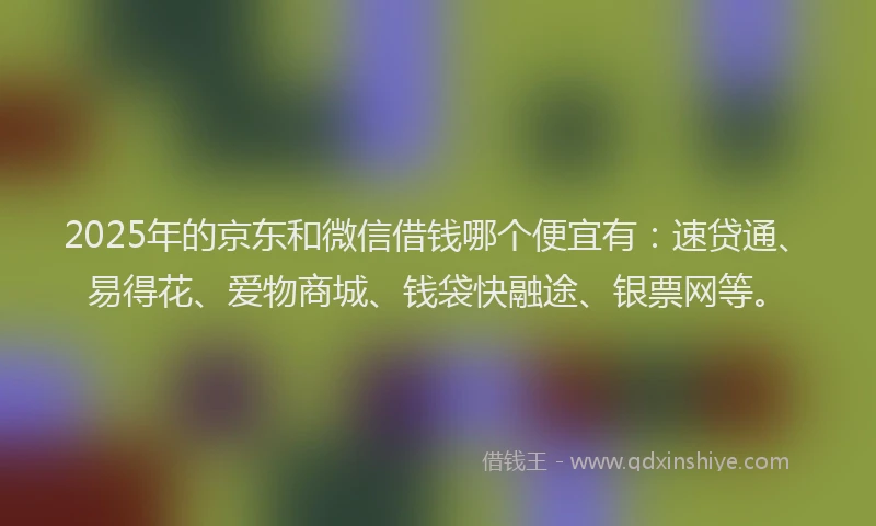 2025年的京东和微信借钱哪个便宜有：速贷通、易得花、爱物商城、钱袋快融途、银票网等。