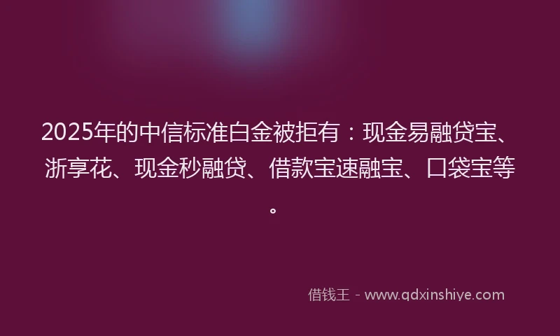 2025年的中信标准白金被拒有：现金易融贷宝、浙享花、现金秒融贷、借款宝速融宝、口袋宝等。