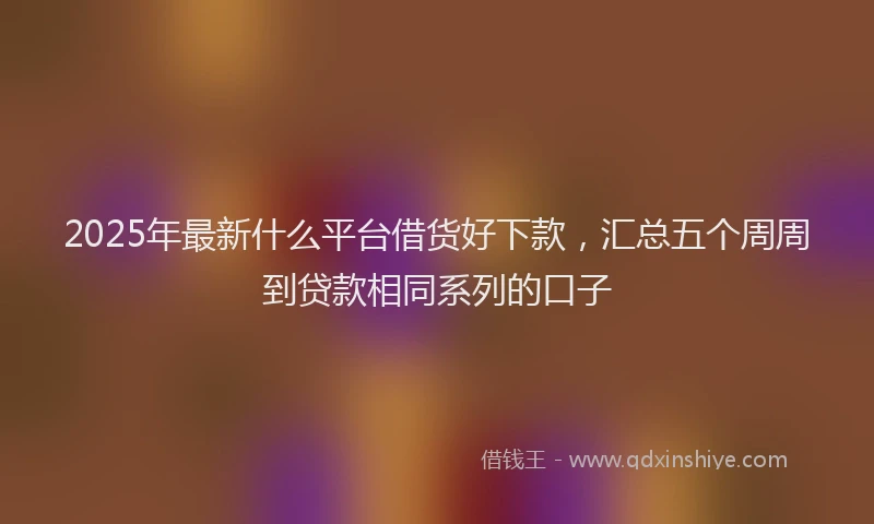 2025年最新什么平台借货好下款，汇总五个周周到贷款相同系列的口子