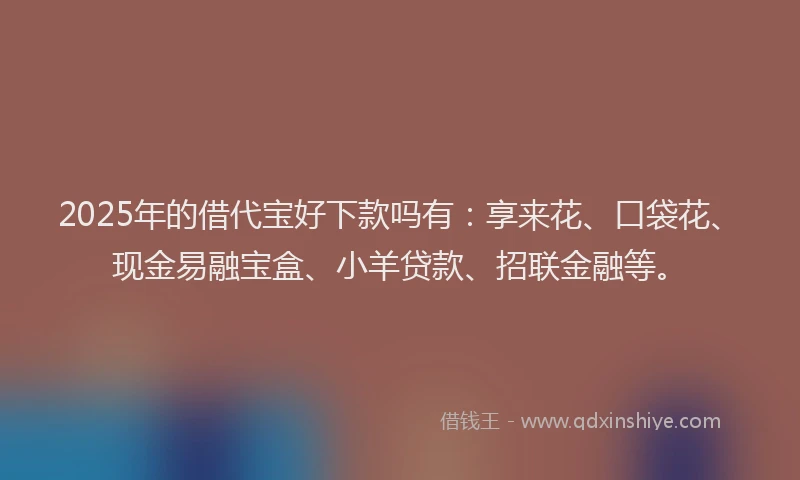 2025年的借代宝好下款吗有：享来花、口袋花、现金易融宝盒、小羊贷款、招联金融等。