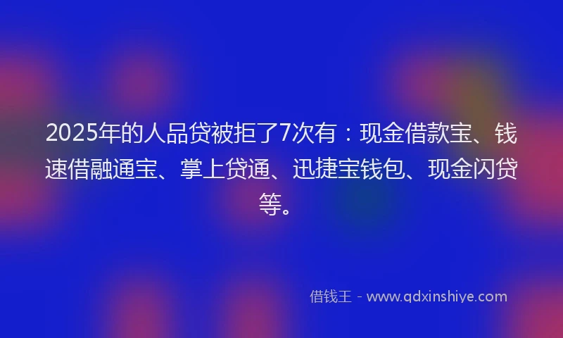 2025年的人品贷被拒了7次有：现金借款宝、钱速借融通宝、掌上贷通、迅捷宝钱包、现金闪贷等。