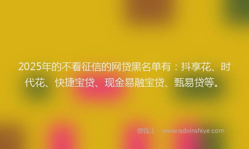 2025年的不看征信的网贷黑名单有：抖享花、时代花、快捷宝贷、现金易融宝贷、甄易贷等。