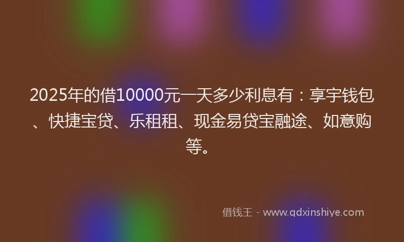 2025年的借10000元一天多少利息有：享宇钱包、快捷宝贷、乐租租、现金易贷宝融途、如意购等。
