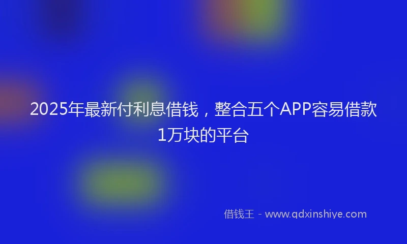 2025年最新付利息借钱，整合五个APP容易借款1万块的平台
