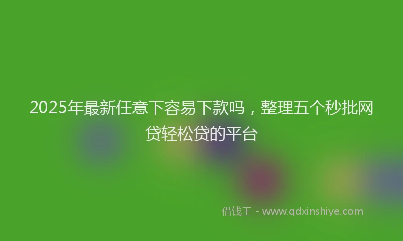 2025年最新任意下容易下款吗，整理五个秒批网贷轻松贷的平台
