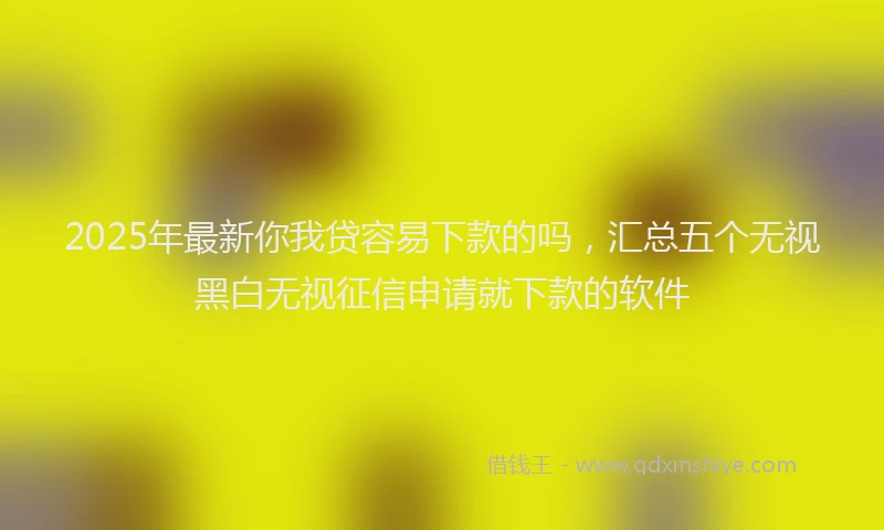 2025年最新你我贷容易下款的吗，汇总五个无视黑白无视征信申请就下款的软件