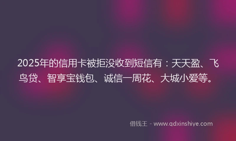 2025年的信用卡被拒没收到短信有：天天盈、飞鸟贷、智享宝钱包、诚信一周花、大城小爱等。