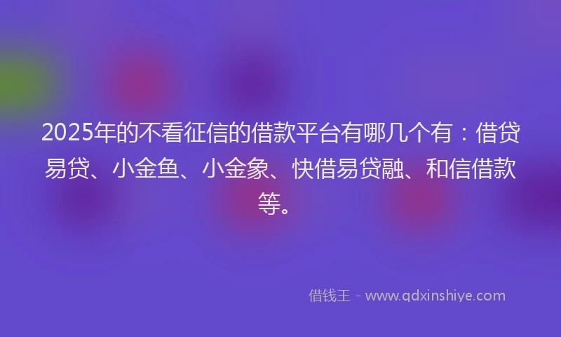 2025年的不看征信的借款平台有哪几个有：借贷易贷、小金鱼、小金象、快借易贷融、和信借款等。