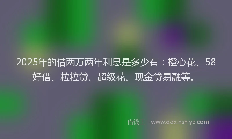 2025年的借两万两年利息是多少有：橙心花、58好借、粒粒贷、超级花、现金贷易融等。