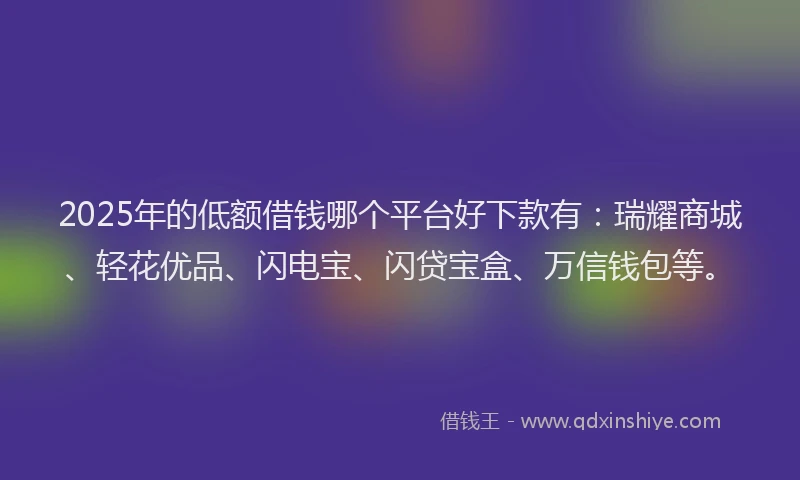 2025年的低额借钱哪个平台好下款有：瑞耀商城、轻花优品、闪电宝、闪贷宝盒、万信钱包等。