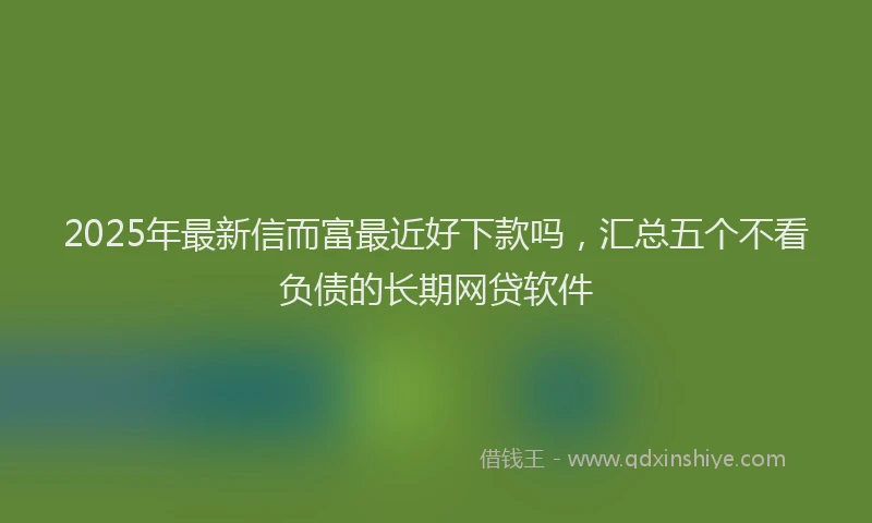 2025年最新信而富最近好下款吗，汇总五个不看负债的长期网贷软件