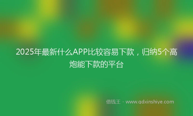 2025年最新什么APP比较容易下款，归纳5个高炮能下款的平台