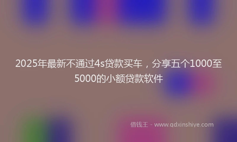 2025年最新不通过4s贷款买车，分享五个1000至5000的小额贷款软件