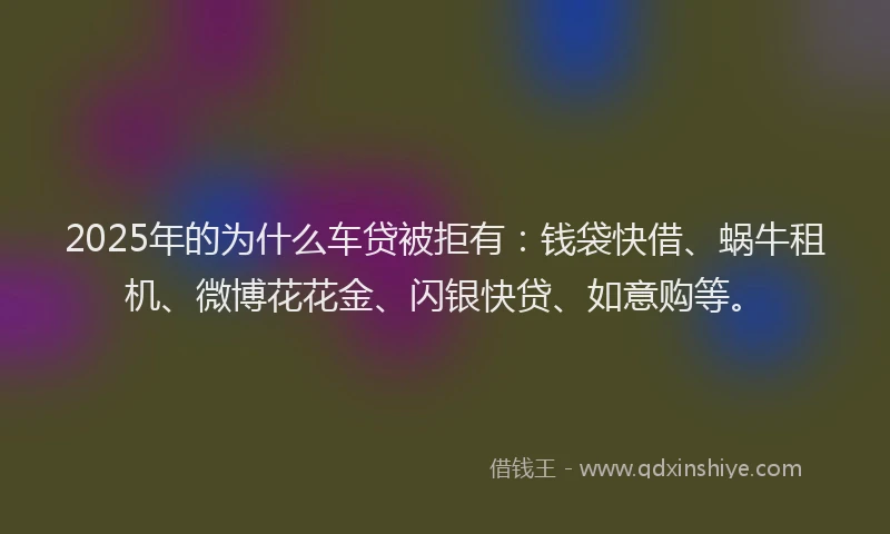 2025年的为什么车贷被拒有：钱袋快借、蜗牛租机、微博花花金、闪银快贷、如意购等。