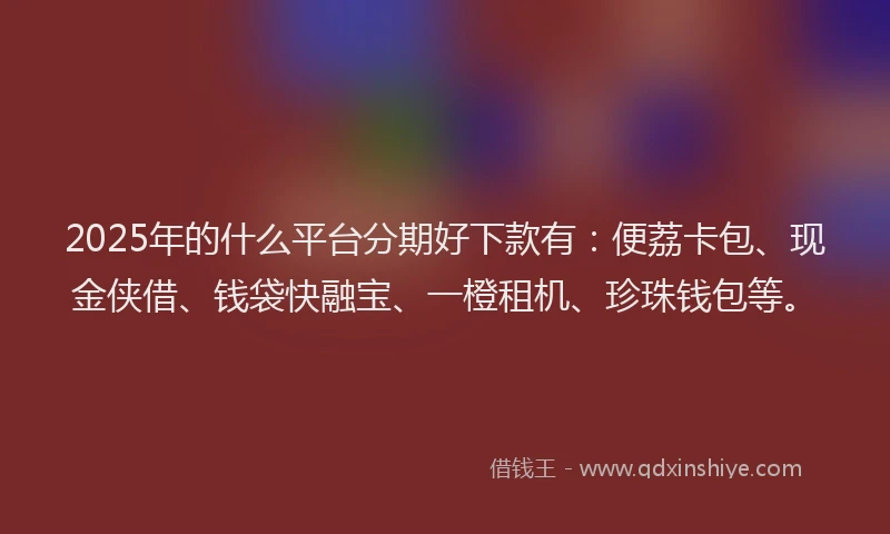 2025年的什么平台分期好下款有：便荔卡包、现金侠借、钱袋快融宝、一橙租机、珍珠钱包等。