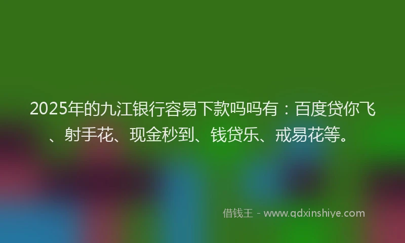 2025年的九江银行容易下款吗吗有：百度贷你飞、射手花、现金秒到、钱贷乐、戒易花等。