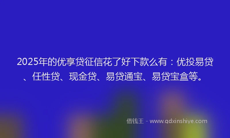 2025年的优享贷征信花了好下款么有：优投易贷、任性贷、现金贷、易贷通宝、易贷宝盒等。