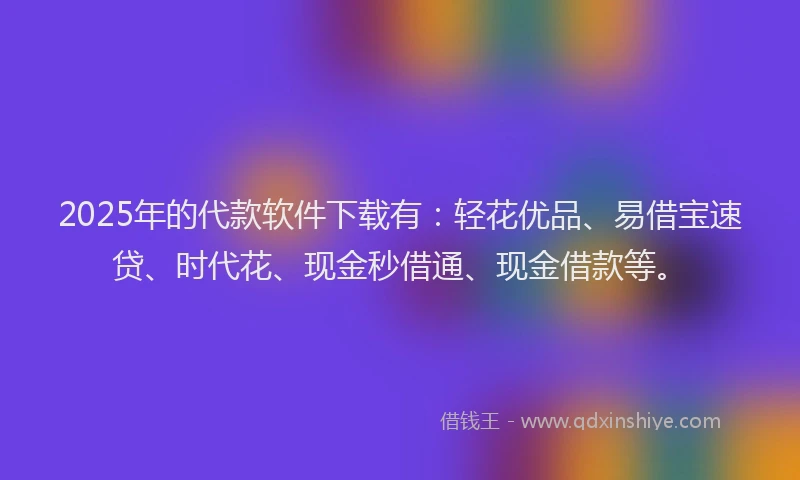 2025年的代款软件下载有：轻花优品、易借宝速贷、时代花、现金秒借通、现金借款等。