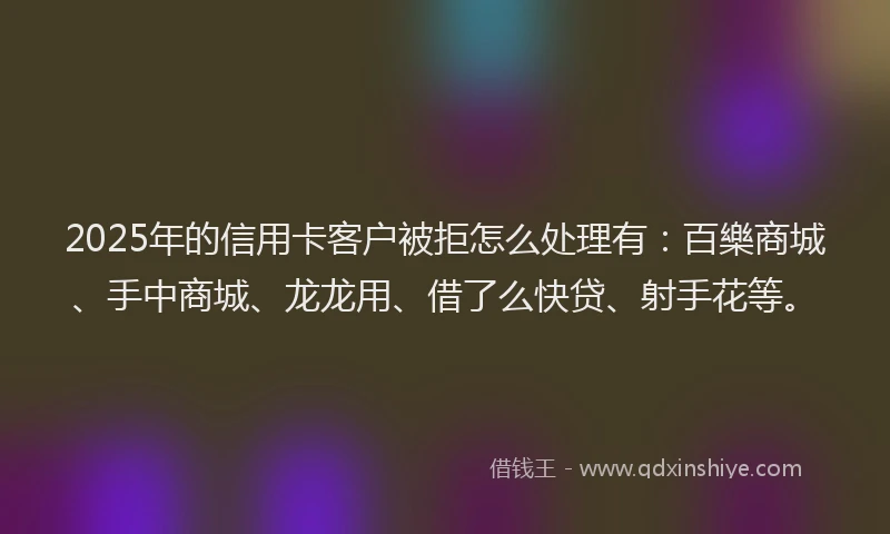2025年的信用卡客户被拒怎么处理有：百樂商城、手中商城、龙龙用、借了么快贷、射手花等。