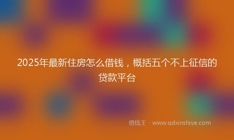 2025年最新住房怎么借钱，概括五个不上征信的贷款平台