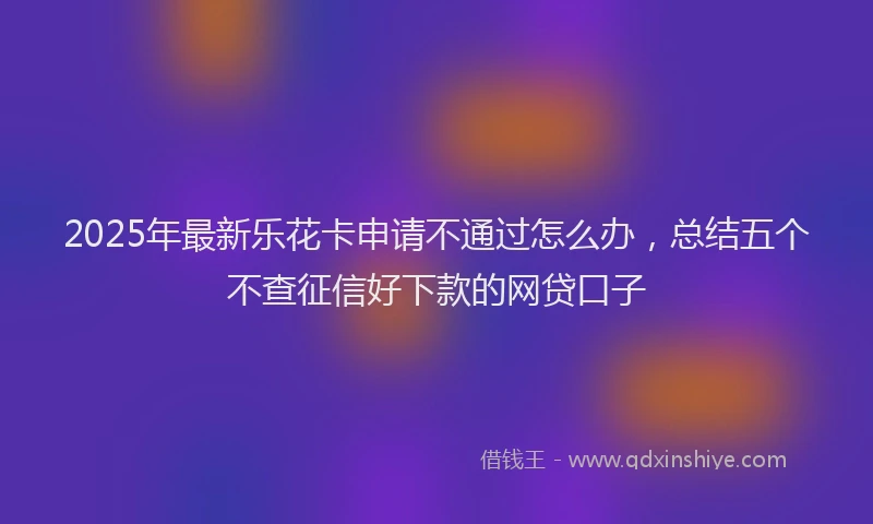 2025年最新乐花卡申请不通过怎么办，总结五个不查征信好下款的网贷口子