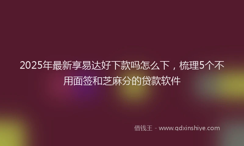 2025年最新享易达好下款吗怎么下，梳理5个不用面签和芝麻分的贷款软件