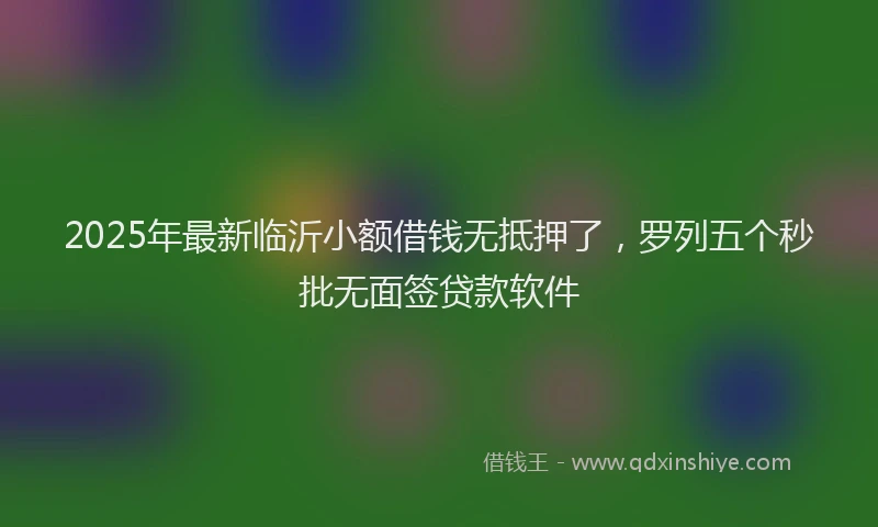 2025年最新临沂小额借钱无抵押了，罗列五个秒批无面签贷款软件