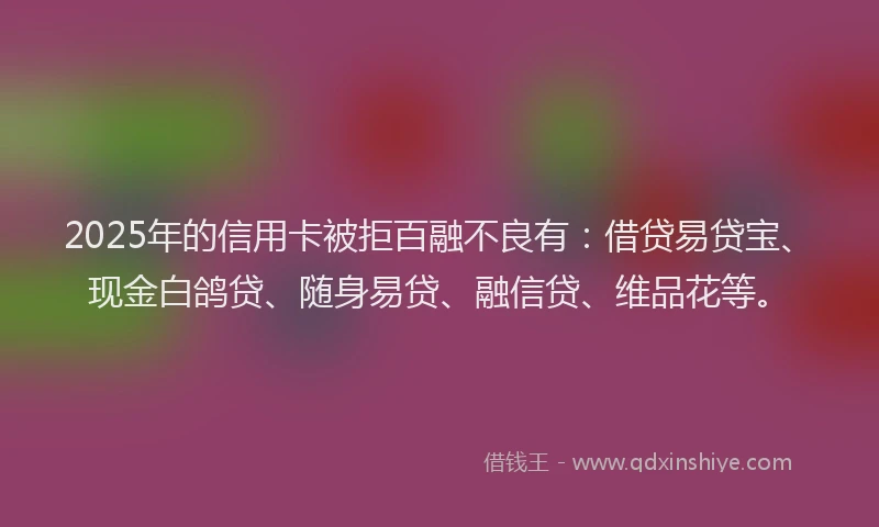 2025年的信用卡被拒百融不良有：借贷易贷宝、现金白鸽贷、随身易贷、融信贷、维品花等。