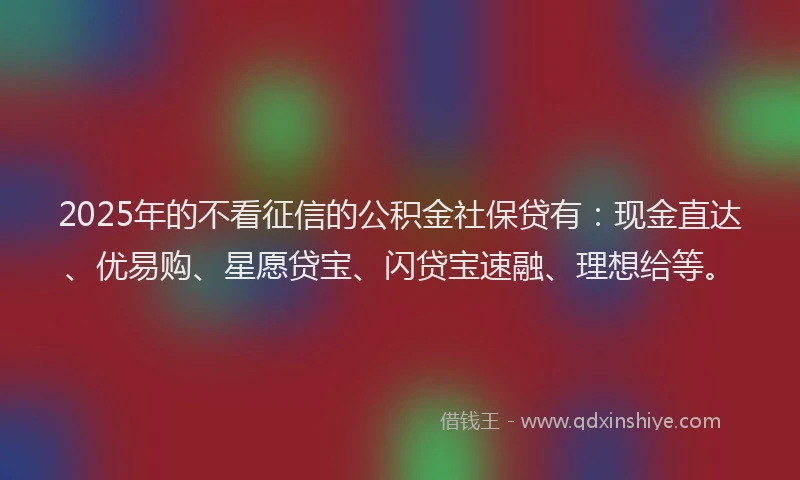 2025年的不看征信的公积金社保贷有：现金直达、优易购、星愿贷宝、闪贷宝速融、理想给等。