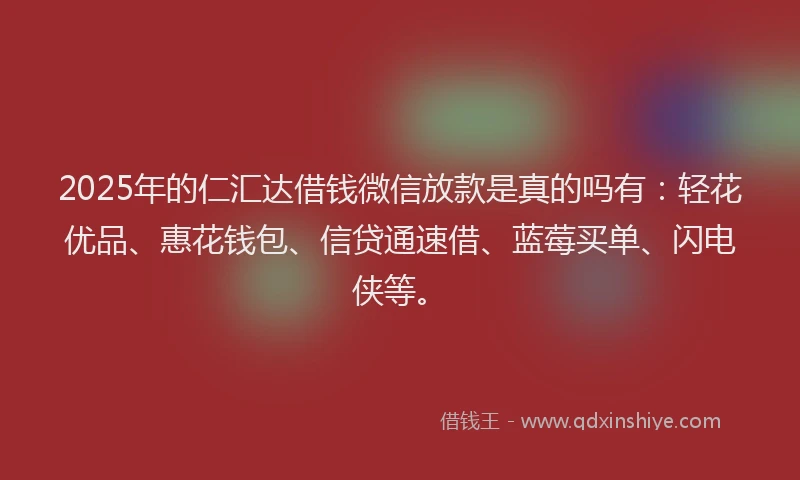 2025年的仁汇达借钱微信放款是真的吗有：轻花优品、惠花钱包、信贷通速借、蓝莓买单、闪电侠等。