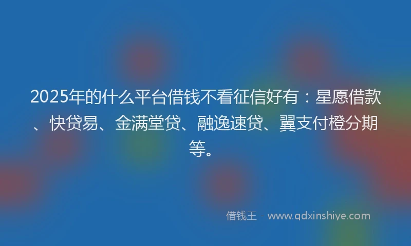 2025年的什么平台借钱不看征信好有：星愿借款、快贷易、金满堂贷、融逸速贷、翼支付橙分期等。