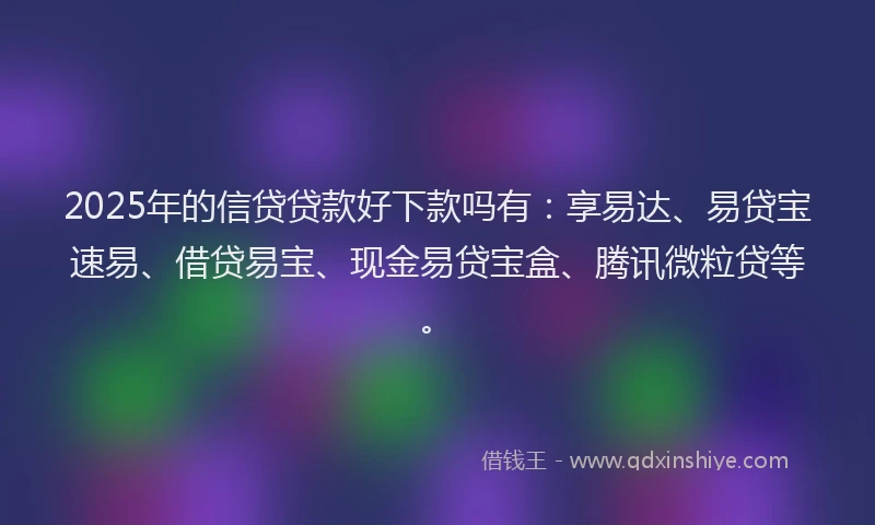 2025年的信贷贷款好下款吗有：享易达、易贷宝速易、借贷易宝、现金易贷宝盒、腾讯微粒贷等。