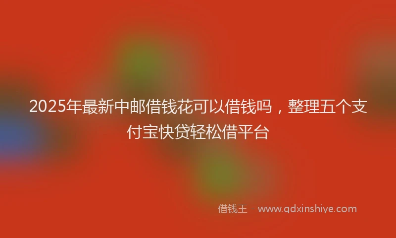 2025年最新中邮借钱花可以借钱吗，整理五个支付宝快贷轻松借平台