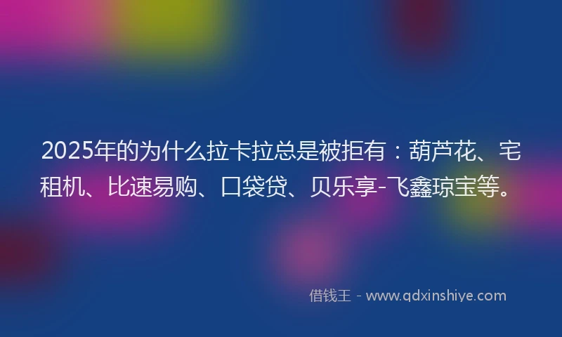 2025年的为什么拉卡拉总是被拒有：葫芦花、宅租机、比速易购、口袋贷、贝乐享-飞鑫琼宝等。